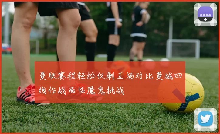 曼联赛程轻松仅剩五场对比曼城四线作战面临魔鬼挑战